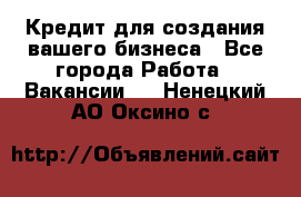 Кредит для создания вашего бизнеса - Все города Работа » Вакансии   . Ненецкий АО,Оксино с.